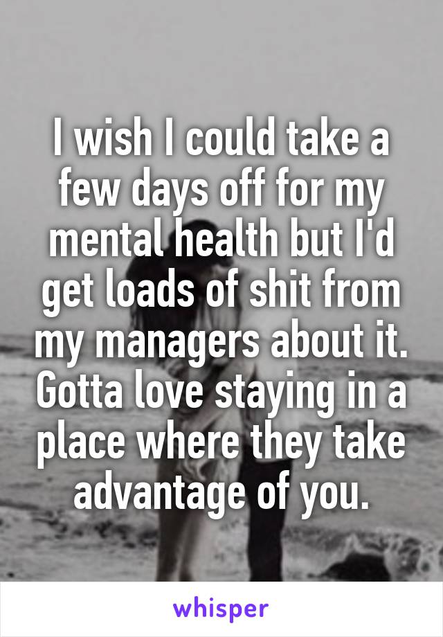 I wish I could take a few days off for my mental health but I'd get loads of shit from my managers about it. Gotta love staying in a place where they take advantage of you.