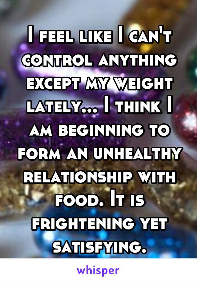 I feel like I can't control anything except my weight lately... I think I am beginning to form an unhealthy relationship with food. It is frightening yet satisfying.