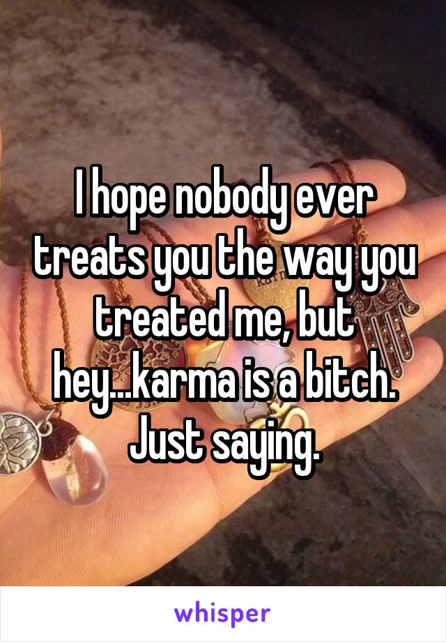 I hope nobody ever treats you the way you treated me, but hey...karma is a bitch. Just saying.