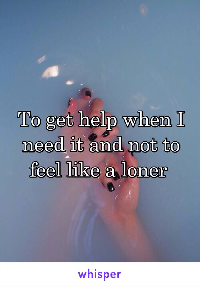 To get help when I need it and not to feel like a loner 