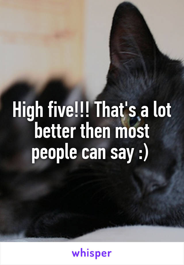 High five!!! That's a lot better then most people can say :) 