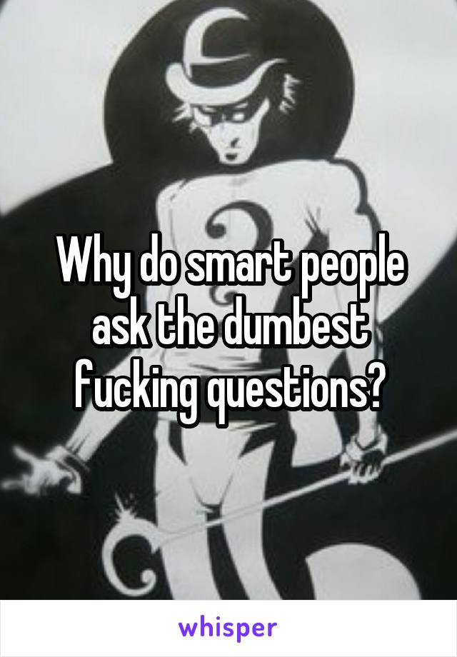 Why do smart people ask the dumbest fucking questions?