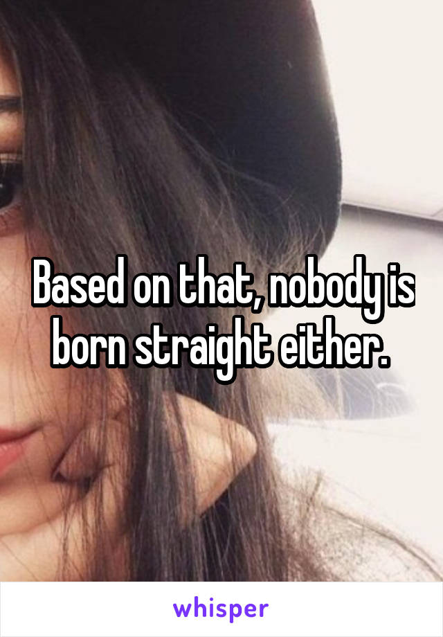 Based on that, nobody is born straight either. 