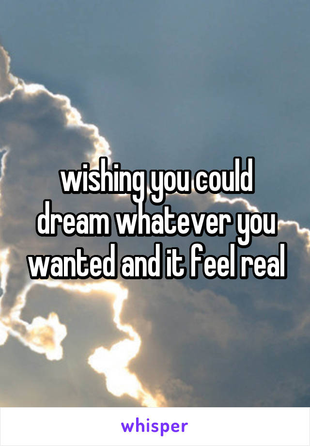 wishing you could dream whatever you wanted and it feel real