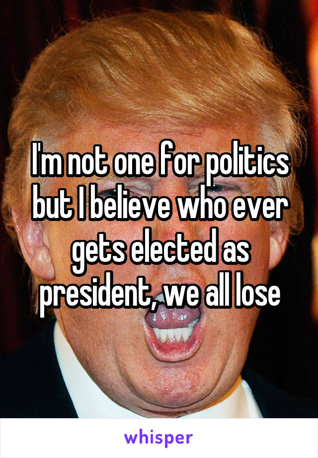 I'm not one for politics but I believe who ever gets elected as president, we all lose