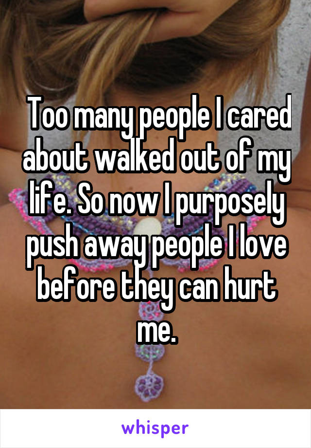  Too many people I cared about walked out of my life. So now I purposely push away people I love before they can hurt me.