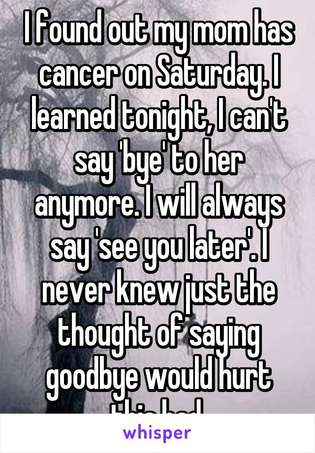 I found out my mom has cancer on Saturday. I learned tonight, I can't say 'bye' to her anymore. I will always say 'see you later'. I never knew just the thought of saying goodbye would hurt this bad.