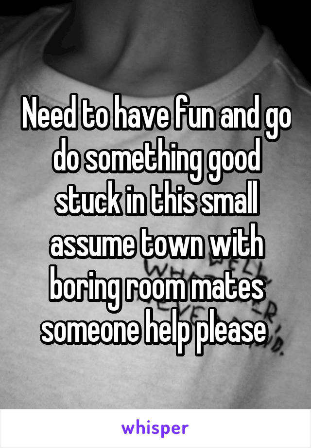 Need to have fun and go do something good stuck in this small assume town with boring room mates someone help please 