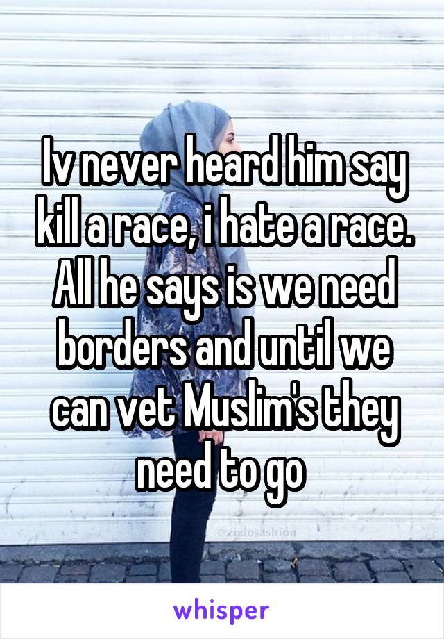 Iv never heard him say kill a race, i hate a race. All he says is we need borders and until we can vet Muslim's they need to go 