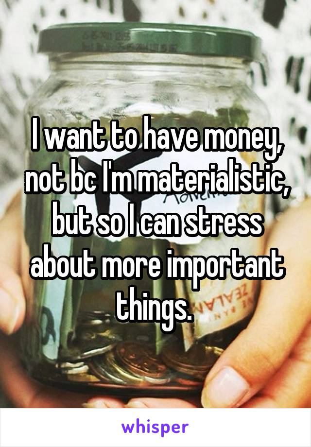 I want to have money, not bc I'm materialistic, but so I can stress about more important things. 