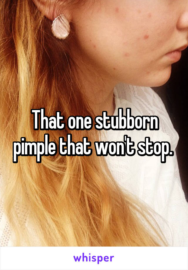 That one stubborn pimple that won't stop. 