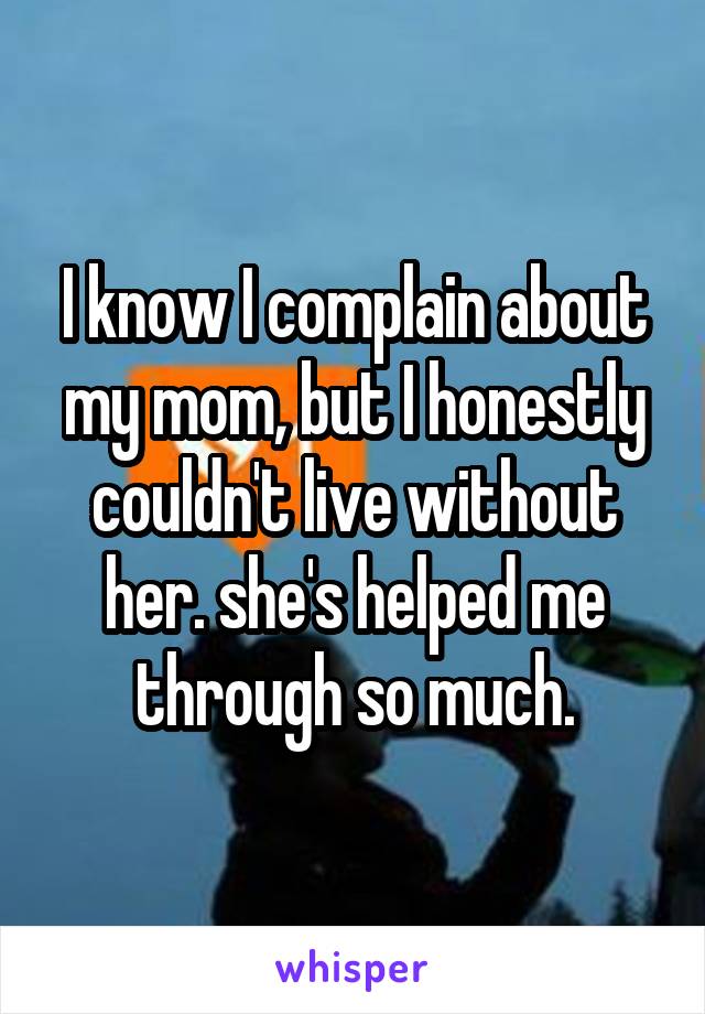 I know I complain about my mom, but I honestly couldn't live without her. she's helped me through so much.