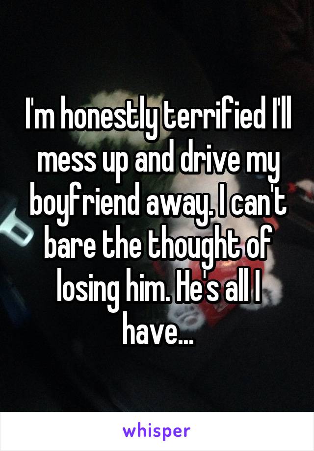 I'm honestly terrified I'll mess up and drive my boyfriend away. I can't bare the thought of losing him. He's all I have...