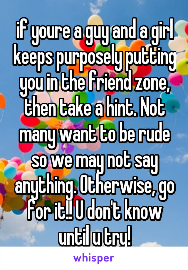 if youre a guy and a girl keeps purposely putting you in the friend zone, then take a hint. Not many want to be rude so we may not say anything. Otherwise, go for it!! U don't know until u try!