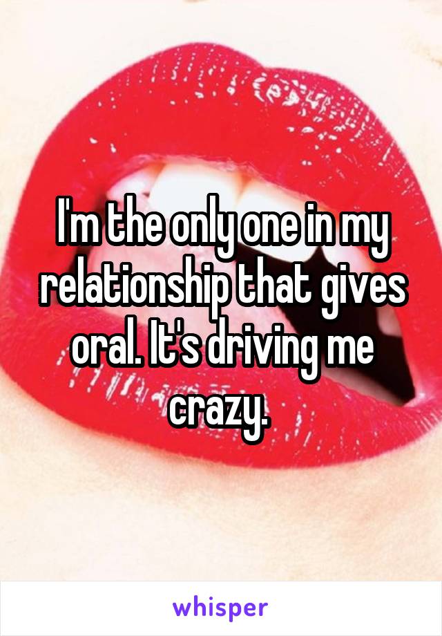 I'm the only one in my relationship that gives oral. It's driving me crazy. 