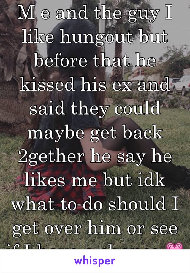 M e and the guy I like hungout but before that he kissed his ex and said they could maybe get back 2gether he say he likes me but idk what to do should I get over him or see if I have a chance 💗