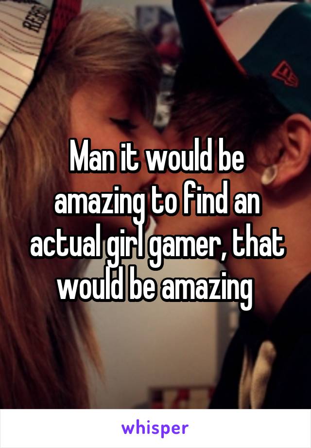 Man it would be amazing to find an actual girl gamer, that would be amazing 