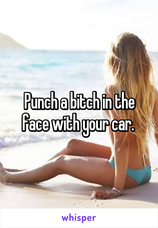 Punch a bitch in the face with your car. 