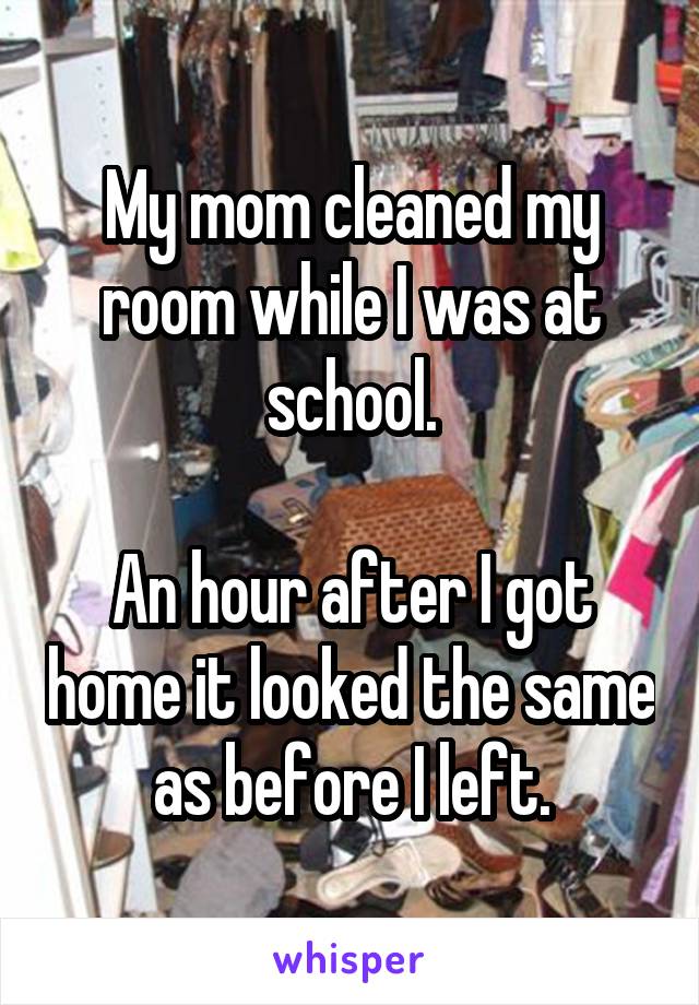 My mom cleaned my room while I was at school.

An hour after I got home it looked the same as before I left.