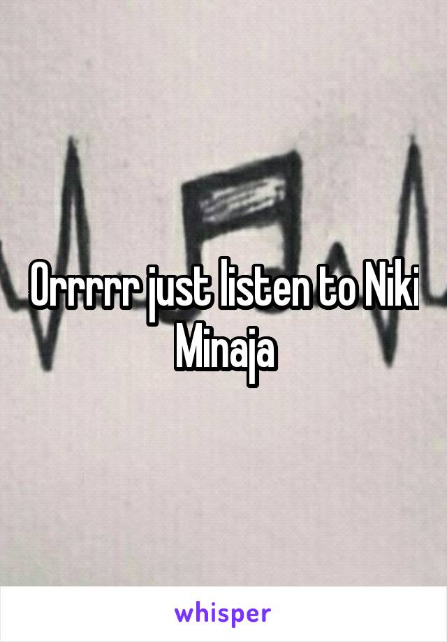 Orrrrr just listen to Niki Minaja