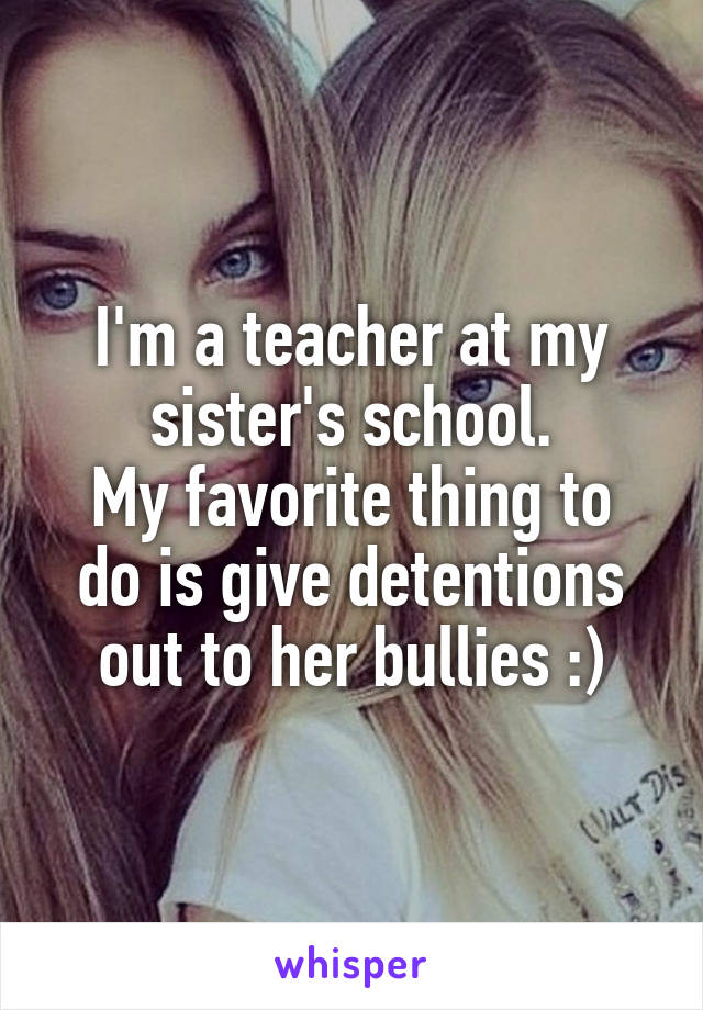 I'm a teacher at my sister's school.
My favorite thing to do is give detentions out to her bullies :)