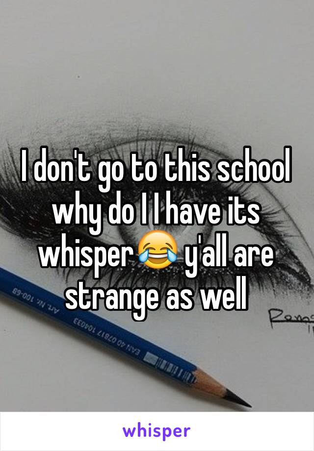 I don't go to this school why do I I have its whisper😂 y'all are strange as well 