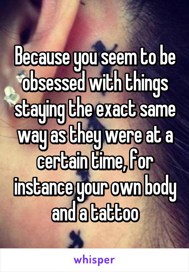 Because you seem to be obsessed with things staying the exact same way as they were at a certain time, for instance your own body and a tattoo