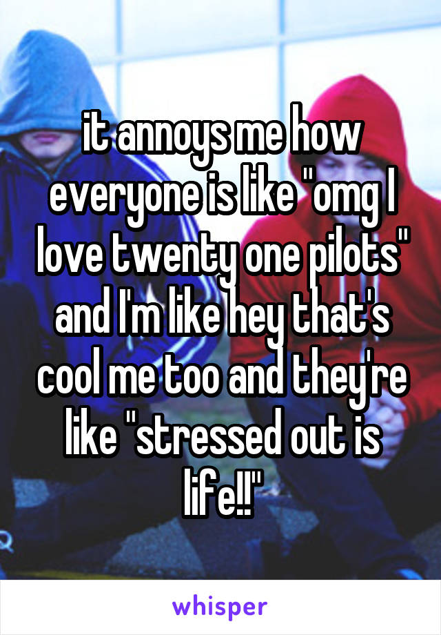 it annoys me how everyone is like "omg I love twenty one pilots" and I'm like hey that's cool me too and they're like "stressed out is life!!"