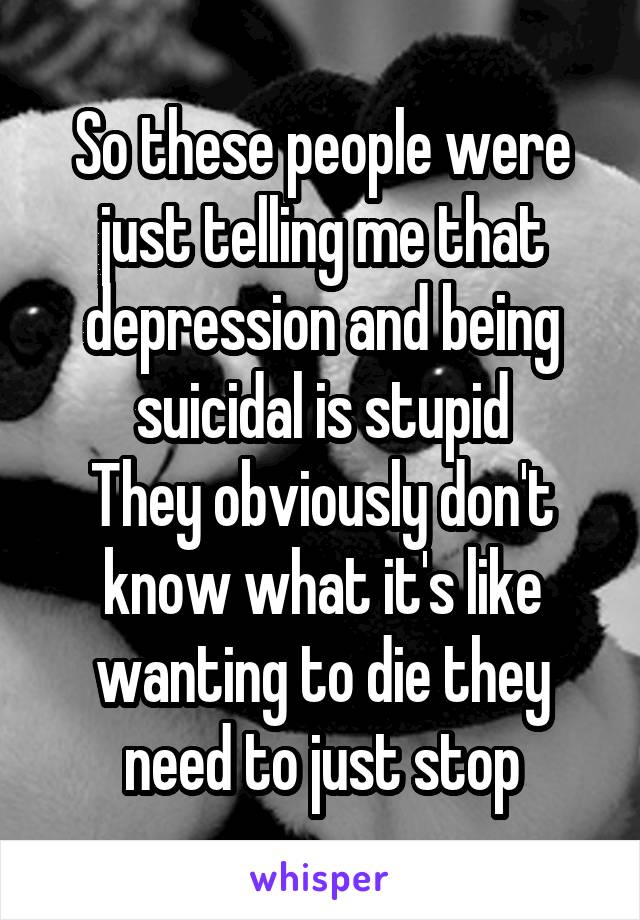 So these people were just telling me that depression and being suicidal is stupid
They obviously don't know what it's like wanting to die they need to just stop