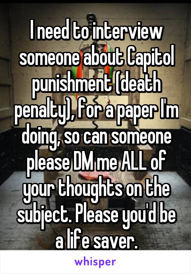 I need to interview someone about Capitol punishment (death penalty), for a paper I'm doing, so can someone please DM me ALL of your thoughts on the subject. Please you'd be a life saver.