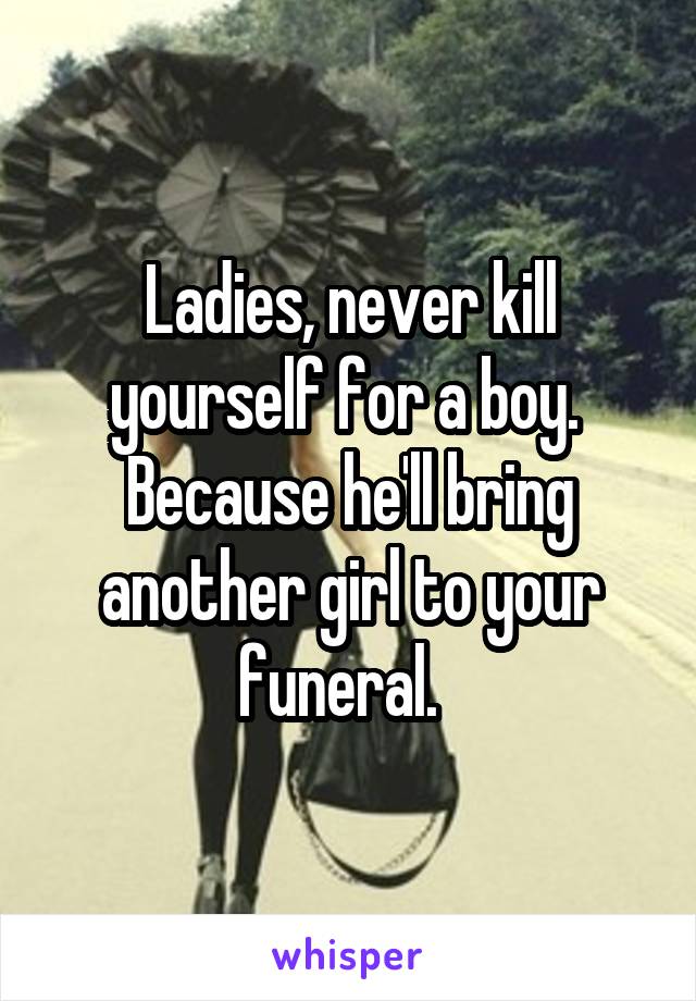 Ladies, never kill yourself for a boy.  Because he'll bring another girl to your funeral.  