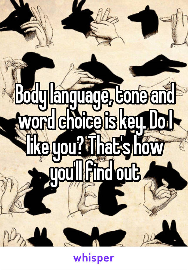 Body language, tone and word choice is key. Do I like you? That's how you'll find out