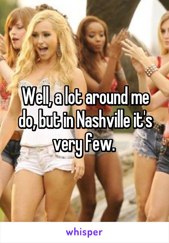 Well, a lot around me do, but in Nashville it's very few. 