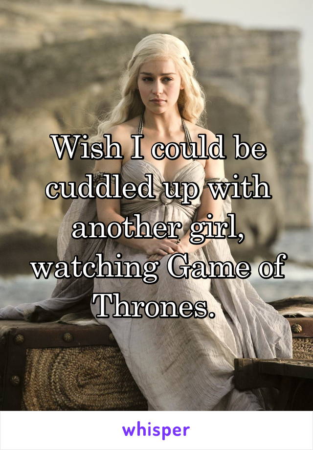 Wish I could be cuddled up with another girl, watching Game of Thrones. 