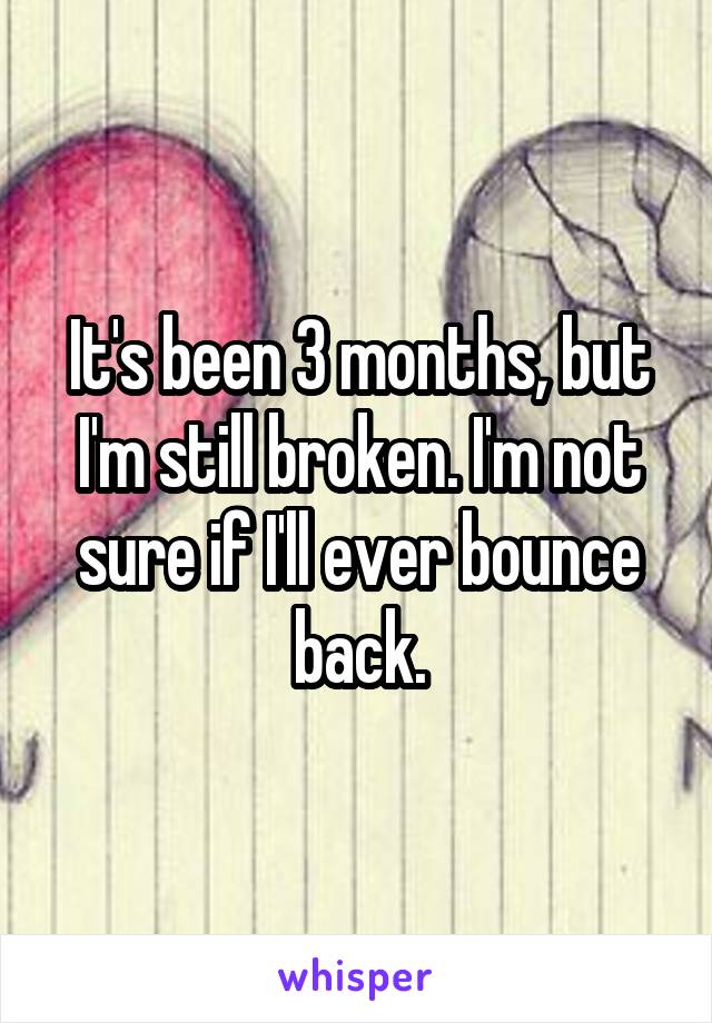 It's been 3 months, but I'm still broken. I'm not sure if I'll ever bounce back.