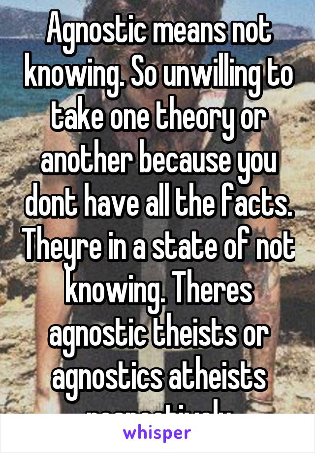 Agnostic means not knowing. So unwilling to take one theory or another because you dont have all the facts. Theyre in a state of not knowing. Theres agnostic theists or agnostics atheists respectively