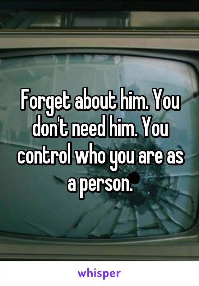 Forget about him. You don't need him. You control who you are as a person.