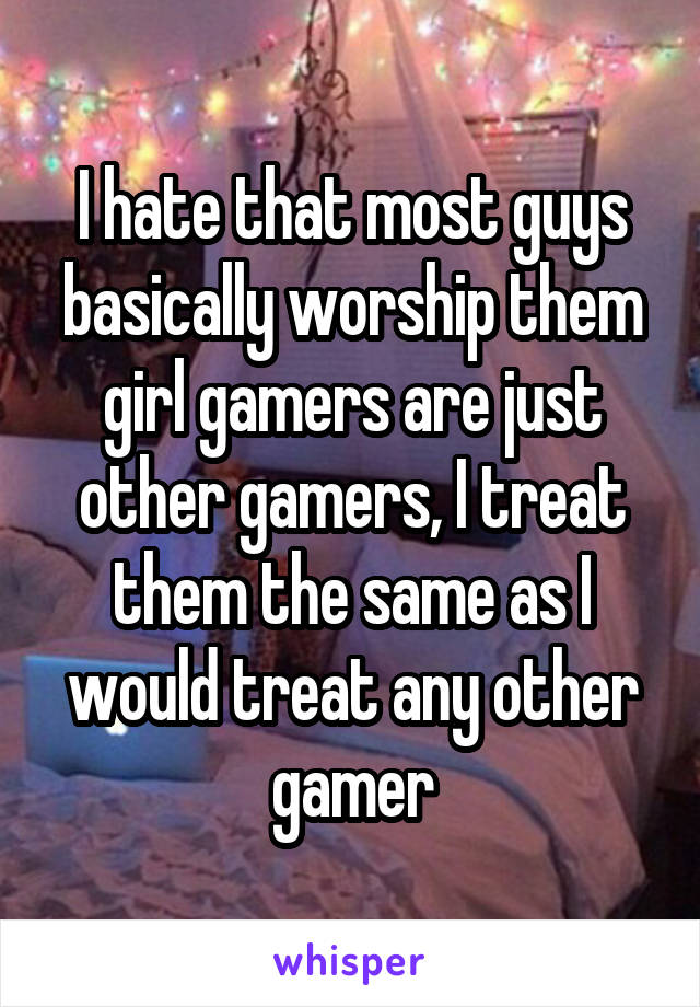 I hate that most guys basically worship them girl gamers are just other gamers, I treat them the same as I would treat any other gamer