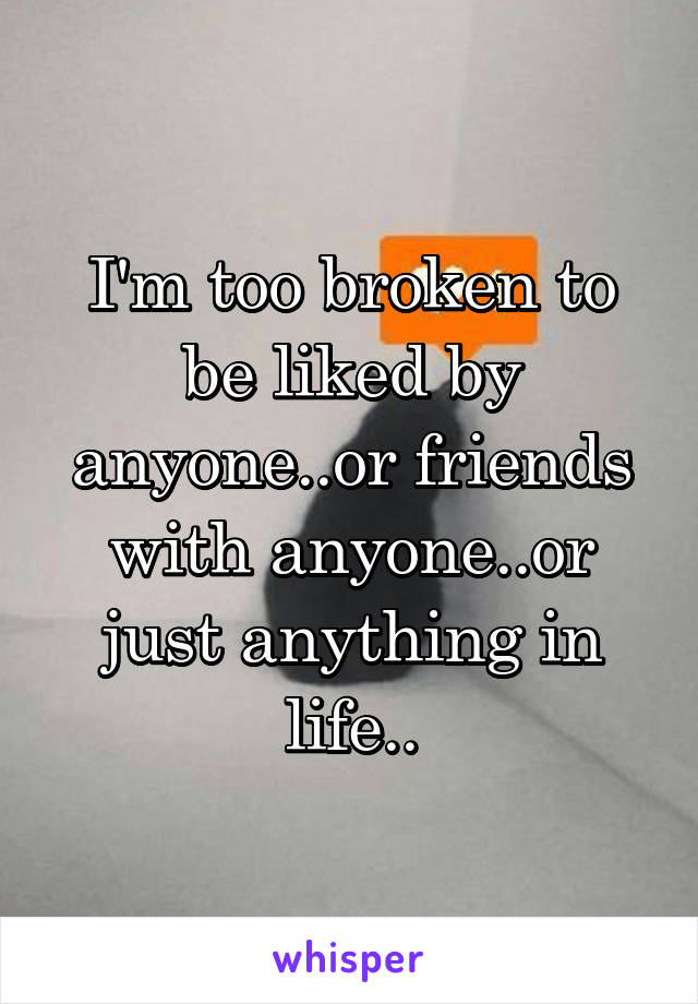 I'm too broken to be liked by anyone..or friends with anyone..or just anything in life..