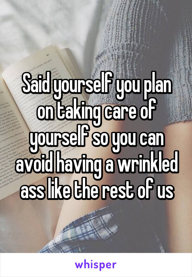 Said yourself you plan on taking care of yourself so you can avoid having a wrinkled ass like the rest of us