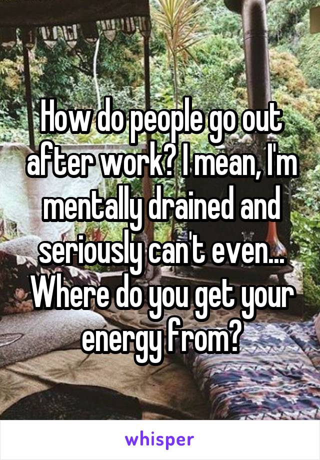 How do people go out after work? I mean, I'm mentally drained and seriously can't even... Where do you get your energy from?