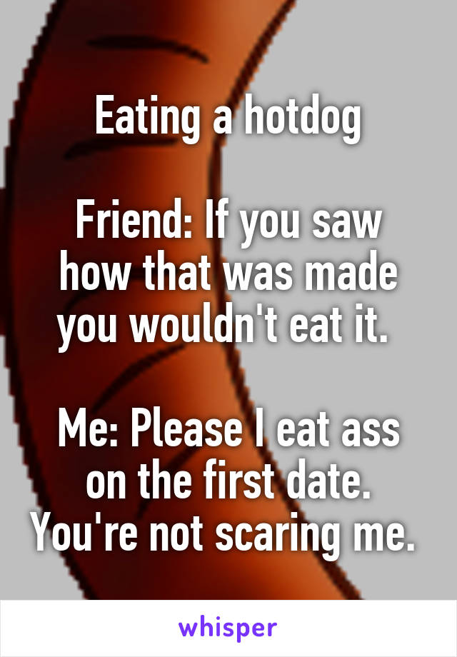 Eating a hotdog

Friend: If you saw how that was made you wouldn't eat it. 

Me: Please I eat ass on the first date. You're not scaring me. 