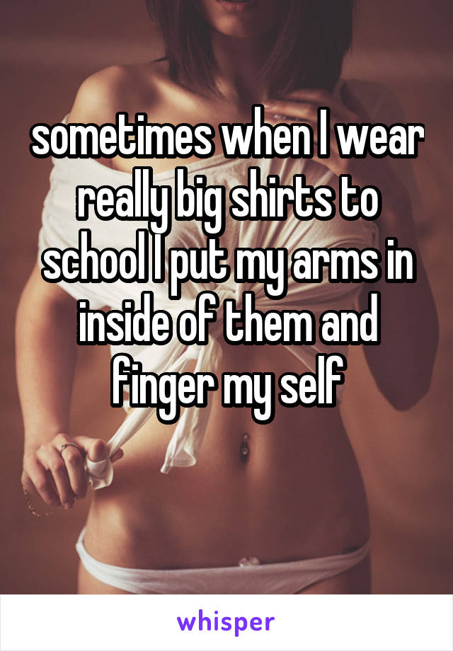 sometimes when I wear really big shirts to school I put my arms in inside of them and finger my self

