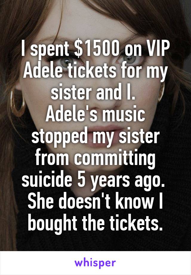 I spent $1500 on VIP Adele tickets for my sister and I. 
Adele's music stopped my sister from committing suicide 5 years ago. 
She doesn't know I bought the tickets.