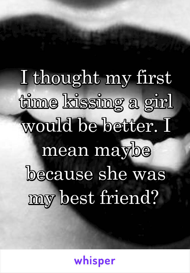 I thought my first time kissing a girl would be better. I mean maybe because she was my best friend? 