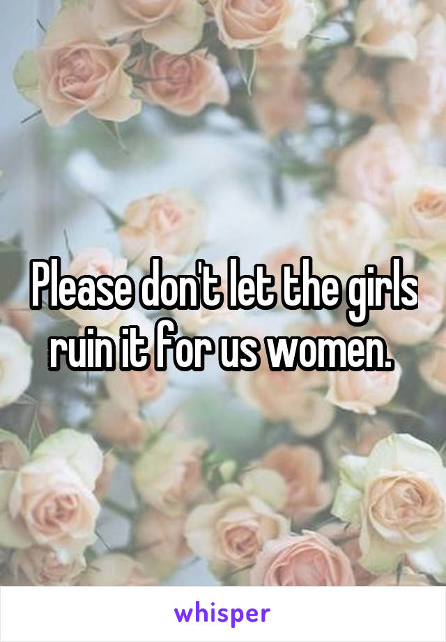 Please don't let the girls ruin it for us women. 