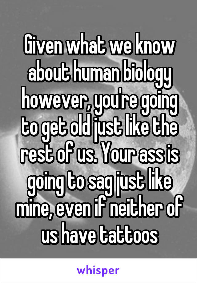 Given what we know about human biology however, you're going to get old just like the rest of us. Your ass is going to sag just like mine, even if neither of us have tattoos