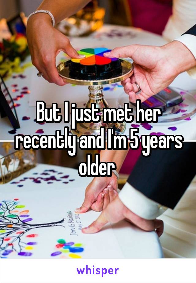 But I just met her recently and I'm 5 years older 