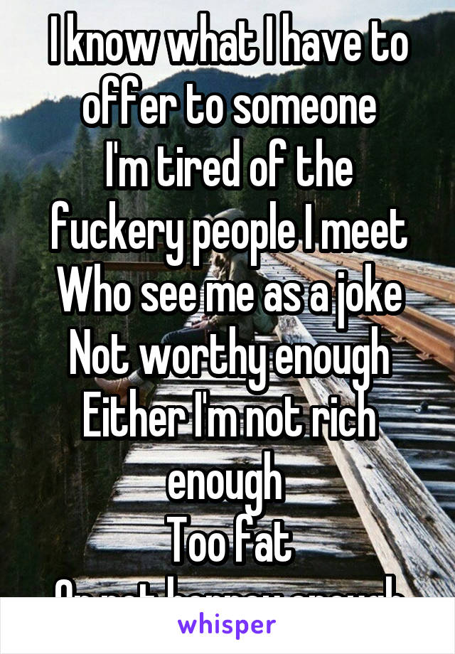 I know what I have to offer to someone
I'm tired of the fuckery people I meet
Who see me as a joke
Not worthy enough
Either I'm not rich enough 
Too fat
Or not horney enough