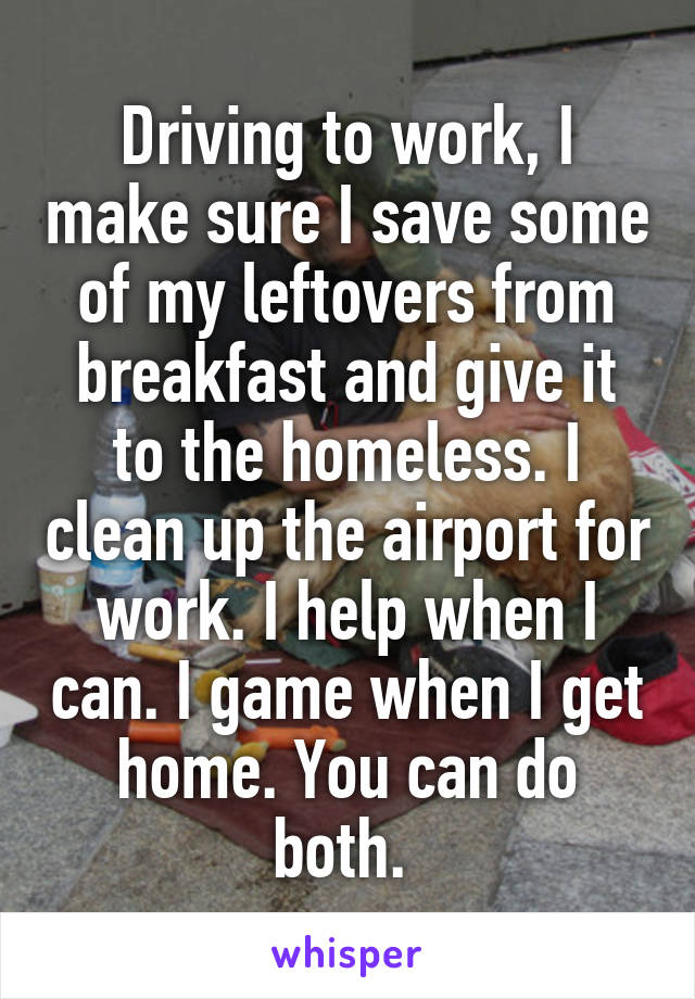 Driving to work, I make sure I save some of my leftovers from breakfast and give it to the homeless. I clean up the airport for work. I help when I can. I game when I get home. You can do both. 